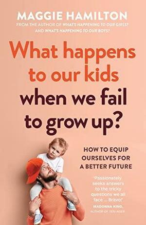 What Happens to Our Kids When We Fail to Grow Up: How to equip ourselves for a better future by Maggie Hamilton