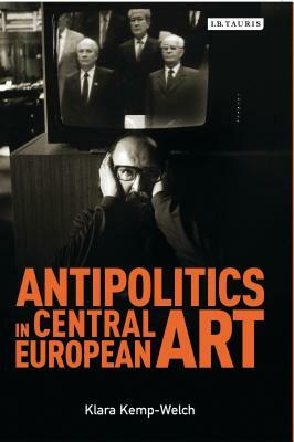 Antipolitics in Central European Art: Reticence as Dissidence under Post-Totalitarian Rule 1956-1989 by Klara Kemp-Welch