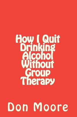 How I Quit Drinking Alcohol without Group Therapy by Joseph N. Moore, Don Moore