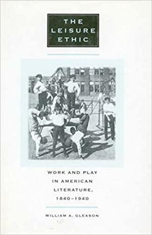 The Leisure Ethic: Work and Play in American Literature, 1840-1940 by William A. Gleason