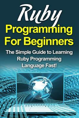 Ruby Programming For Beginners: The Simple Guide to Learning Ruby Programming Language Fast! by Tim Warren