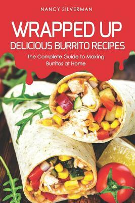 Wrapped Up - Delicious Burrito Recipes: The Complete Guide to Making Burritos at Home by Nancy Silverman