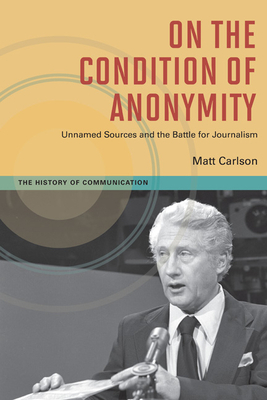 On the Condition of Anonymity: Unnamed Sources and the Battle for Journalism by Matt Carlson