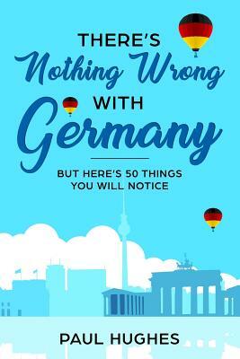 There's Nothing Wrong With Germany: ...But Here's 50 Things You'll Notice by Paul Hughes