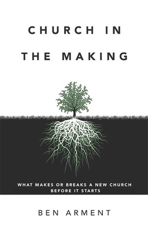 Church in the Making: What Makes or Breaks a New Church Before it Starts by Ben Arment