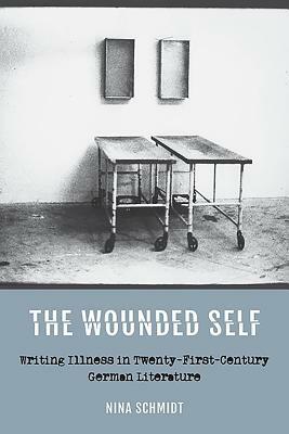 The Wounded Self: Writing Illness in Twenty-First-Century German Literature by Nina Schmidt