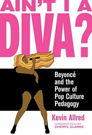 Ain't I a Diva?: Beyoncé and the Power of Pop Culture Pedagogy by Cheryl Clarke, Kevin Allred