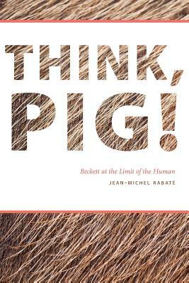 Think, Pig!: Beckett at the Limit of the Human by Jean-Michel Rabaté