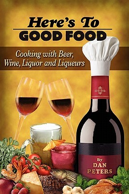 Here's To Good Food: Cooking With Beer, Wine, Liquor & Liqueurs by Dan Peters