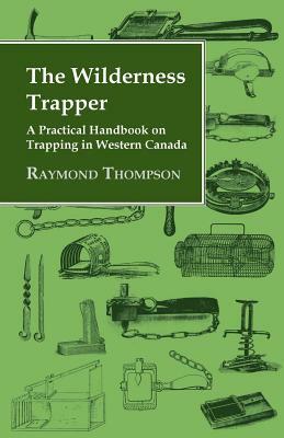 The Wilderness Trapper - A Practical Handbook on Trapping in Western Canada by Raymond Thompson