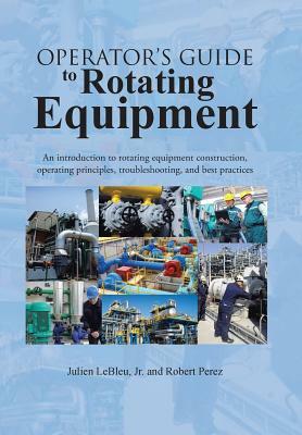 Operator's Guide to Rotating Equipment: An Introduction to Rotating Equipment Construction, Operating Principles, Troubleshooting, and Best Practices by Robert Perez, Julien Lebleu Jr
