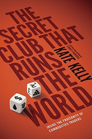 The Secret Club That Runs the World: Inside the Fraternity of Commodity Traders by Kate Kelly