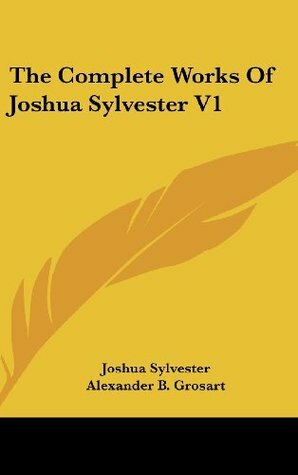 The Complete Works of Joshua Sylvester V1 by Alexander B. Grosart, Joshua Sylvester