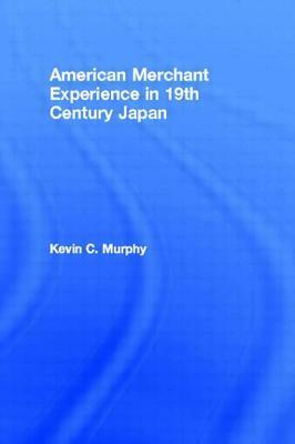 The American Merchant Experience in Nineteenth Century Japan by Kevin C. Murphy