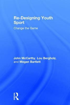 Re-Designing Youth Sport: Change the Game by Megan Bartlett, John McCarthy, Lou Bergholz