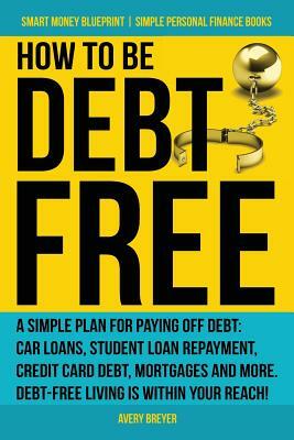 How to Be Debt Free: A Simple Plan for Paying Off Debt: Car Loans, Student Loan Repayment, Credit Card Debt, Mortgages, and More. Debt-Free by Avery Breyer