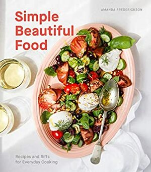 Simple Beautiful Food: Recipes and Riffs for Everyday Cooking A Cookbook by Amanda Frederickson