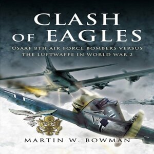 Clash of Eagles: USAAF 8th Air Force Bombers Versus the Luftwaffe in World War 2 by Martin W. Bowman