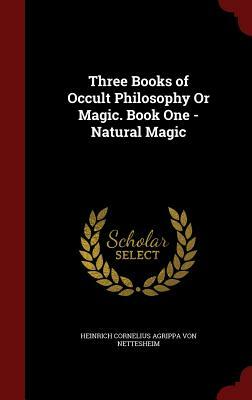 Three Books of Occult Philosophy or Magic. Book One - Natural Magic by Heinrich Cornelius Agrip Von Nettesheim