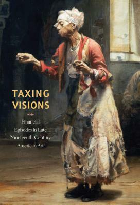 Taxing Visions: Financial Episodes in Late Nineteenth-Century American Art by Kevin M. Murphy, Leo G. Mazow