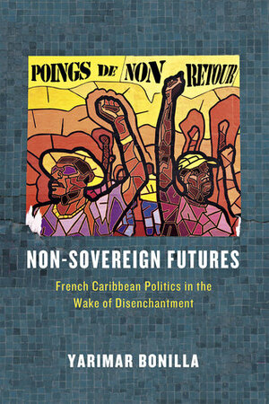 Non-Sovereign Futures: French Caribbean Politics in the Wake of Disenchantment by Yarimar Bonilla