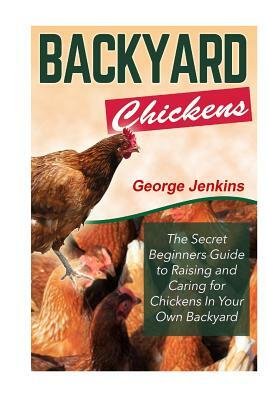 Backyard Chickens: The Secret Beginners Guide to Raising and Caring for Chickens in Your Own Backyard by George Jenkins