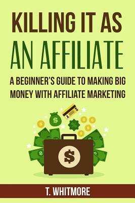 Killing It As An Affiliate: A Beginner's Guide to Making Big Money with Affiliate Marketing by T. Whitmore