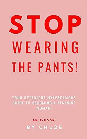 STOP WEARING THE PANTS!: Your Overnight Hypergamous Guide to Becoming a Feminine Woman. by Chloe