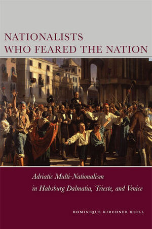 Nationalists Who Feared the Nation: Adriatic Multi-Nationalism in Habsburg Dalmatia, Trieste, and Venice by Dominique Reill