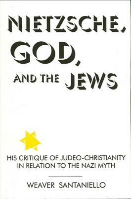 Nietzsche, God, and the Jews: His Critique of Judeo-Christianity in Relation to the Nazi Myth by Weaver Santaniello