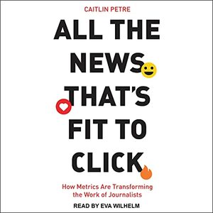 All the News That's Fit to Click: How Metrics Are Transforming the Work of Journalists by Caitlin Petre