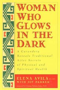 Woman Who Glows in the Dark: A Curandera Reveals Traditional Aztec Secrets of Physical and Spiritual Health by Clarissa Pinkola Estés, Joy Parker, Elena Avila