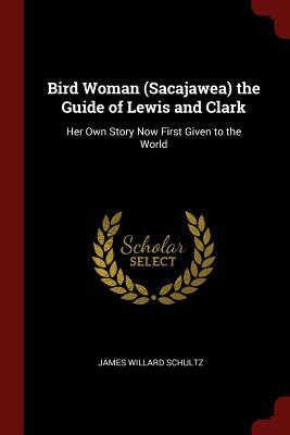 Bird Woman (Sacajawea) the Guide of Lewis and Clark: Her Own Story Now First Given to the World by James Willard Schultz