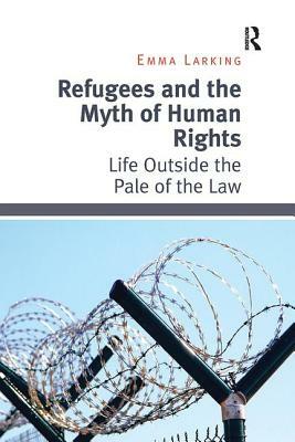 Refugees and the Myth of Human Rights: Life Outside the Pale of the Law by Emma Larking