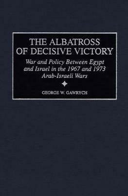 The Albatross of Decisive Victory: War and Policy Between Egypt and Israel in the 1967 and 1973 Arab-Israeli Wars by George W. Gawrych