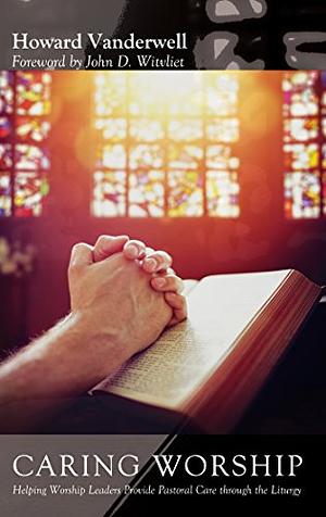 Caring Worship: Helping Worship Leaders Provide Pastoral Care through the Liturgy by Howard Vanderwell