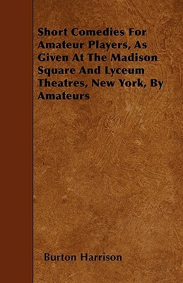 Short Comedies For Amateur Players, As Given At The Madison Square And Lyceum Theatres, New York, By Amateurs by Burton Harrison