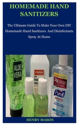 Homemade Hand Sanitizers: The Ultimate Guide To Make Your Own DIY Homemade Hand Sanitizers And Disinfectants Spray At Home by Henry Mason