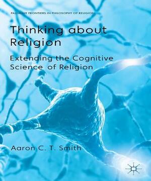 Thinking about Religion: Extending the Cognitive Science of Religion by A. Smith