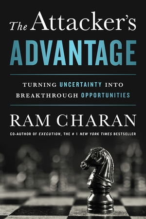 The Attacker's Advantage: Turning Uncertainty into Breakthrough Opportunities by Ram Charan