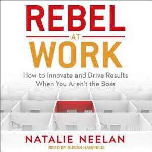 Rebel at Work: How to Innovate and Drive Results When You Aren't the Boss by Natalie Neelan