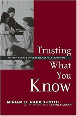 Trusting What You Know: The High Stakes of Classroom Relationships by Carol Gilligan, Miriam Raider-Roth