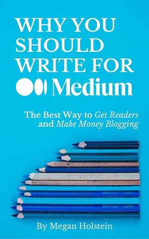 Why You Should Write for Medium.com: The Best Way to Get Readers and Make Money Blogging by Megan Holstein