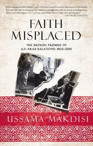 Faith Misplaced: The Broken Promise of U.S.-Arab Relations: 1820-2001 by Ussama Makdisi