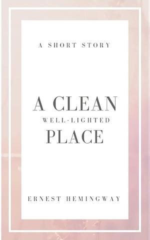 A Clean, Well-Lighted Place : A Short story by Ernest Hemingway by Ernest Hemingway, Ernest Hemingway