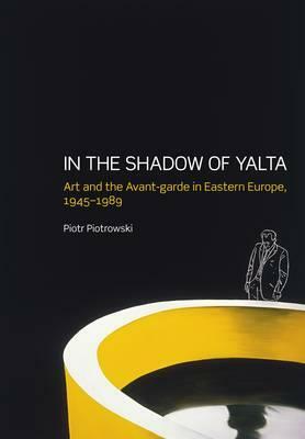 In the Shadow of Yalta: Art and the Avant-Garde in Eastern Europe, 1945-1989 by Piotr Piotrowski