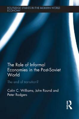The Role of Informal Economies in the Post-Soviet World: The End of Transition? by Colin C. Williams, John Round, Peter Rodgers