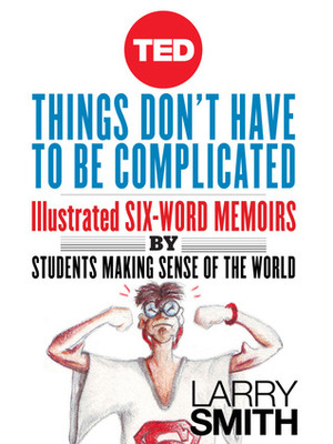 Things Don't Have To Be Complicated: Illustrated Six-Word Memoirs by Students Making Sense of the World by Larry Smith