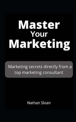 Master Your Marketing: Marketing secrets directly from a top marketing consultant by Nathan Sloan