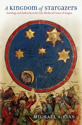 A Kingdom of Stargazers: Astrology and Authority in the Late Medieval Crown of Aragon by Michael A. Ryan